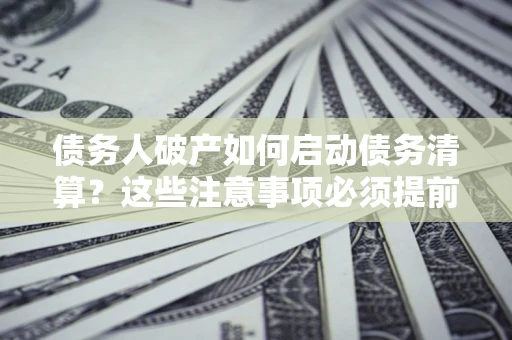 济南债务人破产如何启动债务清算？这些注意事项必须提前知道