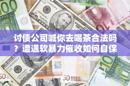 济南讨债公司喊你去喝茶合法吗？遭遇软暴力催收如何自保？